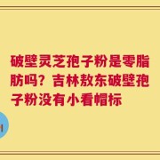 破壁灵芝孢子粉是零脂肪吗？吉林敖东破壁孢子粉没有小看帽标