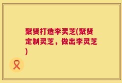 聚贤打造李灵芝(聚贤定制灵芝，做出李灵芝)