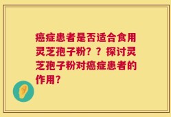 癌症患者是否适合食用灵芝孢子粉？？探讨灵芝孢子粉对癌症患者的作用？