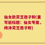 仙女款灵芝孢子粉(重写后标题：仙女专属，纯净灵芝孢子粉)