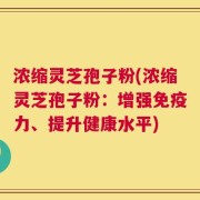 浓缩灵芝孢子粉(浓缩灵芝孢子粉：增强免疫力、提升健康水平)