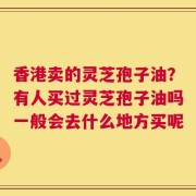 香港卖的灵芝孢子油？有人买过灵芝孢子油吗一般会去什么地方买呢