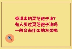 香港卖的灵芝孢子油？有人买过灵芝孢子油吗一般会去什么地方买呢