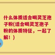 什么体质适合喝灵芝孢子粉(适合喝灵芝孢子粉的体质特征，一起了解！)
