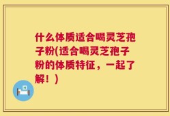 什么体质适合喝灵芝孢子粉(适合喝灵芝孢子粉的体质特征，一起了解！)