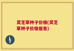 灵芝草种子价格(灵芝草种子价格报告)