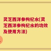 灵芝西洋参枸杞水(灵芝西洋参枸杞水的功效及使用方法)