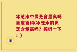 冰芝水中灵芝含量高吗百度百科(冰芝水的灵芝含量高吗？解析一下！)