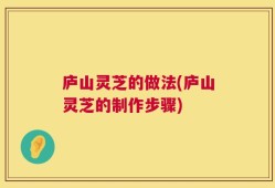 庐山灵芝的做法(庐山灵芝的制作步骤)