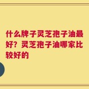 什么牌子灵芝孢子油最好？灵芝孢子油哪家比较好的