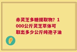 赤灵芝多糖提取物？1000公斤灵芝萃体可取出多少公斤纯孢子油