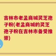 吉林市老孟商城灵芝孢子粉(老孟商城的灵芝孢子粉在吉林市备受推崇)