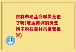 吉林市老孟商城灵芝孢子粉(老孟商城的灵芝孢子粉在吉林市备受推崇)