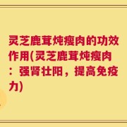 灵芝鹿茸炖瘦肉的功效作用(灵芝鹿茸炖瘦肉：强肾壮阳，提高免疫力)