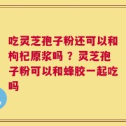 吃灵芝孢子粉还可以和枸杞原浆吗 ？灵芝孢子粉可以和蜂胶一起吃吗
