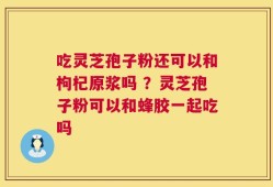 吃灵芝孢子粉还可以和枸杞原浆吗 ？灵芝孢子粉可以和蜂胶一起吃吗