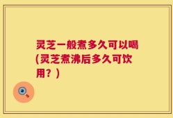 灵芝一般煮多久可以喝(灵芝煮沸后多久可饮用？)