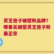灵芝孢子破壁粉品牌？哪里买破壁灵芝孢子粉最正宗