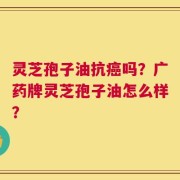 灵芝孢子油抗癌吗？广药牌灵芝孢子油怎么样？