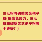 三七粉与破壁灵芝孢子粉(提高免疫力，三七粉和破壁灵芝孢子粉哪个更好？)