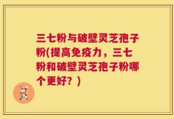 三七粉与破壁灵芝孢子粉(提高免疫力，三七粉和破壁灵芝孢子粉哪个更好？)