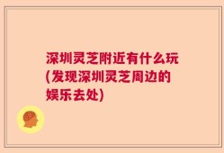 深圳灵芝附近有什么玩(发现深圳灵芝周边的娱乐去处)