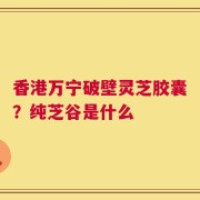 香港万宁破壁灵芝胶囊？纯芝谷是什么