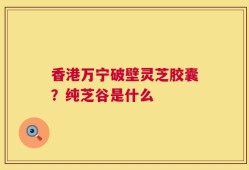 香港万宁破壁灵芝胶囊？纯芝谷是什么
