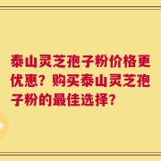 泰山灵芝孢子粉价格更优惠？购买泰山灵芝孢子粉的最佳选择？