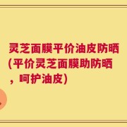灵芝面膜平价油皮防晒(平价灵芝面膜助防晒，呵护油皮)