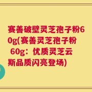 赛善破壁灵芝孢子粉60g(赛善灵芝孢子粉 60g：优质灵芝云斯品质闪亮登场)