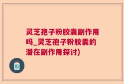 灵芝孢子粉胶囊副作用吗_灵芝孢子粉胶囊的潜在副作用探讨)