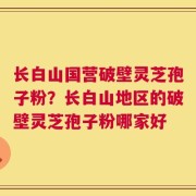 长白山国营破壁灵芝孢子粉？长白山地区的破壁灵芝孢子粉哪家好