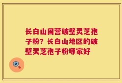 长白山国营破壁灵芝孢子粉？长白山地区的破壁灵芝孢子粉哪家好