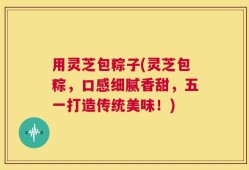 用灵芝包粽子(灵芝包粽，口感细腻香甜，五一打造传统美味！)