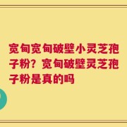 宽甸宽甸破壁小灵芝孢子粉？宽甸破壁灵芝孢子粉是真的吗