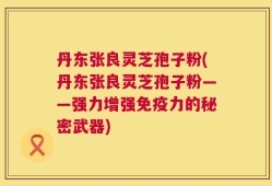 丹东张良灵芝孢子粉(丹东张良灵芝孢子粉——强力增强免疫力的秘密武器)
