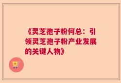 《灵芝孢子粉何总：引领灵芝孢子粉产业发展的关键人物》