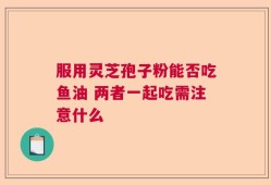 服用灵芝孢子粉能否吃鱼油 两者一起吃需注意什么
