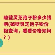 破壁灵芝孢子粉多少钱啊(破壁灵芝孢子粉价格查询，看看价格如何？)