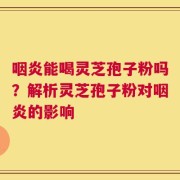 咽炎能喝灵芝孢子粉吗？解析灵芝孢子粉对咽炎的影响