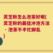 灵芝粉怎么泡茶好呢(灵芝粉的最佳冲泡方法 - 泡茶不手忙脚乱)