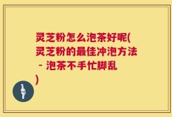 灵芝粉怎么泡茶好呢(灵芝粉的最佳冲泡方法 - 泡茶不手忙脚乱)