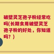 破壁灵芝孢子粉经常吃吗(长期食用破壁灵芝孢子粉的好处，你知道吗？)