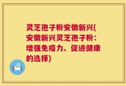灵芝孢子粉安徽新兴(安徽新兴灵芝孢子粉：增强免疫力、促进健康的选择)