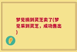 梦见摘到灵芝卖了(梦见采到灵芝，成功售出)