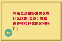 养殖灵芝和野生灵芝有什么区别(灵芝：你知道养殖和野生的区别吗？)