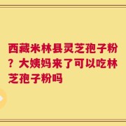 西藏米林县灵芝孢子粉？大姨妈来了可以吃林芝孢子粉吗