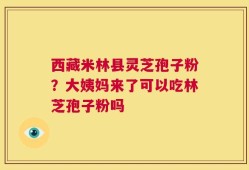 西藏米林县灵芝孢子粉？大姨妈来了可以吃林芝孢子粉吗