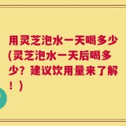 用灵芝泡水一天喝多少(灵芝泡水一天后喝多少？建议饮用量来了解！)